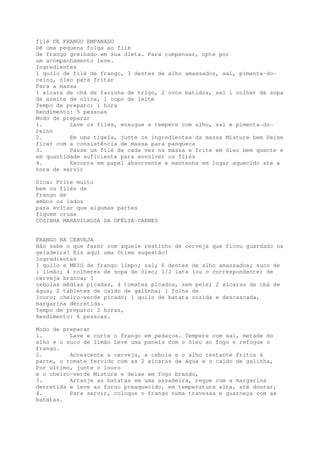 filé DE FRANGO EMPANADO
Dê uma pequena folga ao filé
de frango grelhado em sua dieta. Para compensar, opte por
um acompanhamento leve.
Ingredientes
1 quilo de filé de frango, 3 dentes de alho amassados, sal, pimenta-do-
reino, óleo para fritar
Para a massa
1 xícara de chá de farinha de trigo, 2 ovos batidos, sal 1 colher de sopa
de azeite de oliva, 1 copo de leite
Tempo de preparo: 1 hora
Rendimento: 5 pessoas
Modo de preparar
1.        Lave os filés, enxugue e tempere com alho, sal e pimenta-do-
reino
2.        Em uma tigela, junte os ingredientes da massa Misture bem Deixe
ficar com a consistência de massa para panqueca
3.        Passe um filé de cada vez na massa e frite em óleo bem quente e
em quantidade suficiente para envolver os filés
4.        Escorra em papel absorvente e mantenha em lugar aquecido até a
hora de servir

Dica: Frite muito
bem os filés de
frango de
ambos os lados
para evitar que algumas partes
fiquem cruas
COZINHA MARAVILHOSA DA OFÉLIA-CARNES


FRANGO NA CERVEJA
Não sabe o que fazer com aquele restinho de cerveja que ficou guardado na
geladeira? Eis aqui uma ótima sugestão!
Ingredientes
1 quilo e MEIO de frango limpo; sal; 6 dentes de alho amassados; suco de
1 limão; 4 colheres de sopa de óleo; 1/2 lata (ou o correspondente) de
cerveja branca; 3
cebolas médias picadas, 4 tomates picados, sem pele; 2 xícaras de chá de
água; 2 tabletes de caldo de galinha; 1 folha de
louro; cheiro-verde picado; 1 quilo de batata cozida e descascada,
margarina derretida.
Tempo de preparo: 2 horas,
Rendimento: 6 pessoas.

Modo de preparar
1.        Lave e corte o frango em pedaços. Tempere com sal, metade do
alho e o suco de limão Leve uma panela com o óleo ao fogo e refogue o
frango.
2.        Acrescente a cerveja, a cebola e o alho restante fritos à
parte, o tomate fervido com as 2 xícaras de água e o caldo de galinha,
Por último, junte o louro
e o cheiro-verde Misture e deixe em fogo brando,
3.        Arranje as batatas em uma assadeira, regue com a margarina
derretida e leve ao forno preaquecido, em temperatura alta, até dourar,
4.        Para servir, coloque o frango numa travessa e guarneça com as
batatas.
 