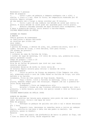 Rendimento 6 pessoas
Modo de preparar
1.        Corte o pato em pedaços e tempere navéspera com o alho, o
azeite, o louro e o sal. Asse no forno, em temperatura moderada por 40
minutos, depois coloque
em uma panela com o tucupi e deixe cozinhar por 30 minutos.
2.        Sirva o pato em uma cumbuca com metade do caldo que restou na
panela. A outra metade do caldo pode ser guardada para outros pratos.
3.        Enfeite com)ambu passado em água fervente Para acompanhar, leve
à mesa a pimenta-de-cheiro, arroz branco e farinha-dágua,
COZINHA MARAVILHOSA DA OFÉLIA

SUPREMO DE FRANGO
A MARISE
Ofélia gostava de homenagear
os familiares e amigos batizando
as receitas que criava com
seus nomes.
Ingredientes
3 peitos de frango, 2 dentes de alho, sal, pimenta-do-reino, suco de 1
limão, farinha de trigo, 2 ovos batidos, óleo para fritar,
300 gramas de presunto
Para o molho
3 colheres de sopa de farinha de trigo,
1 colher de sopa de manteiga, 1/2 litro de leite, sal, pimenta-do-reino,
queijo parmesão ralado
Tempo de preparo 1 hora e 20
Rendimento: 4 pessoas
Dica Se as fatias de presunto que você vai usar nesta
receita estiverem
ressecadas deixe-as de molho no leite cerca de
30 minutos Depois escorra para retirar o excesso de leite
Modo de preparar
1.        Corte os peitos de frango em pequenos filés Tempere com alho,
sal, pimentado-reino e suco de limão Passe na farinha de trigo, nos ovos
batidos e na farinha
novamente. Frite em óleo quente em fogo brando. Reserve.
2.        Faça o molho. torre a farinha na manteiga, junte o leite aos
poucos, mexendo sempre para não encaroçar. Tempere com sal e pimenta-do-
reino Deixe engrossar
3.        Preaqueça o forno em temperatura alta
4.        Arranje o frango em uma travessa refratária espalhe por cima o
presunto, o molho branco, polvilhe com queijo ralado e leve ao forno para
gratinar
COZINHA MARAVILHOSA DA OFÉLIA /AVES

XINXIM DE GALINHA
Você não precisa ser baiana para preparar este prato de nome exótico e
sabor delicioso. Sirva-o com água de coco!
Módo de preparar
1.         Esfregue os pedaços de galinha com alho e sal e deixe descansar
por 1 hora
2.         Enquanto isso, descasque os camarões secos e retire as cabeças
Depois, envolva-os num pano e bata com uma pedra ou martelo. (se
preferir, passe no moedor).
Reserve
3.         Leve uma panela (de preferência de barro ou pedra) ao fogo, com
o óleo ou azeite de oliva, deixe esquentar bem
 