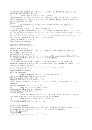 * refogue aos poucos os pedaços de galinha (na Bahia se usa o termo 11
rechear" em vez de "refoga?')
4.        Quando estiverem dourados, junte o
cheiro-verde, o coentro, pimentamalagueta a gosto, a cebola, o camarão
seco reservado e o gengibre Junte o azeite-de-dendê, tampe a panela e
deixe cozinhar em fogo
brando
5.        Se necessário, pingue água quente (nunca use água fria)
ingredientes
1 galinha (ou frango) cortada, em pedaços,
2 dentes de alho amassados, sal; 350 gramas de camarão seco; 1/2 xícara
de chá de óleo ou azeite de oliva, 1 maço de cheiro-verde picado; coentro
picado, pimenta-malagueta
socada, 2 cebolas raladas ou picadas finas; 1 colher de sopa de gengibre
ralado; 1/2 xicara de chá de azeite de-dendê
Tempo de preparo: 2 horas.
Rendimento: 4 pessoas

Ç,OZINHA MARAVILHOSA DA C

FRANGO com LEGUMES
Um prato leve e saudável, de fácil preparo, que agrada a todos os
paladares. Capriche na
decoração e bom apetite!
Da próxima vez em ?;ue for à feira, aproveite para comprarfilés defrango
e legumes tenros e frescos para fazer este prato.
Ingredientes
700 gramas de peito de frango; 1/4 de copo de molho de soja; sal;
pimenta-doreino; 2 dentes de alho amassados; 300 gramas de cenoura; 300
gramas de vagem, 2 talos
de salsão branco; 2 cebolas, 2 colheres de sopa de óleo,
Tempo de preparo: 1 hora.
Rendimento: 4 pessoas.
Modo de preparar
1.        Lave e enxugue bem os filés de frango e
corte em tirinhas. Coloque~os em uma
tigela, regue com o molho de soja e
tempere com sal, pimenta-do-reino e
alho, Deixe descansar um pouco, escorra a carne, reservando o molho, e
arranje
em uma travessa refratária untada.
2.        Leve ao forno preaquecido em
temperatura alta por aproximadamente
30 minutos, ou até que os Filés
fiquem macios.
3.        Corte os legumes em palitos, refogue com a cebola cortada em
tirinhas e regue com o molho que restou na tigela.
4.        Guarneça o frango com os legumes e
sirva com arroz.branco.
* COZINHA MARAVILHOSA DA OFÉLIAI AVES

FRANGO com LARANJA
com aquelas laranjas que estão sobrando, você faz o molho desta receita.
Se preferir um prato mais leve, retire a pele do frango.
Modo cle preparar
Ingredíont"
1 quilo e meio de frango, sal, 4 dentes
 