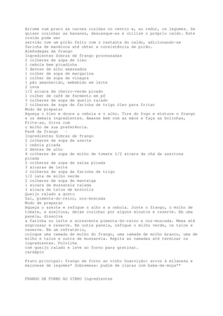 Arrume num prato as carnes cozidas no centro e, ao redor, os legumes. Se
quiser cozinhar as bananas, descasque-as e utilize o próprio caldo. Este
cozido pode ser
servido com um pirão feito com o restante do caldo, adicionando-se
farinha de mandioca até obter a consistência de pirão.
Almôndegas de frango
Ingredientes Sobras de frango processadas
2 colheres de sopa de óleo
1 cebola bem picadinha
3 dentes de alho amassados
1 colher de sopa de margarina
1 colher de sopa de vinagre
1 pão amanhecido, embebido em leite
2 ovos
1/2 xícara de cheiro-verde picado
1 colher de café de fermento em pô
3 colheres de sopa de queijo ralado
3 colheres de sopa de farinha de trigo óleo para fritar
Modo de preparar
Aqueça o óleo e doure a cebola e o alho. Tire do fogo e misture o frango
e os demais ingredientes. Amasse bem com as mãos e faça as bolinhas,
Frite-as, Sirva com
o molho de sua preferência.
Pavê de frango   -
Ingredientes Sobras de frango
2 colheres de sopa de azeite
1 cebola picada
2 dentes de alho
4 colheres de sopa de molho de tomate 1/2 xícara de chá de azeitona
picada
2 colheres de sopa de salsa picada
3 xícaras de leite
3 colheres de sopa de farinha de trigo
1/2 lata de milho verde
2 colheres de sopa de manteiga
1 xícara de mussarela ralada
1 xícara de talos de brócolis
Queijo ralado a gosto
Sal, pimenta-do-reino, noz-moscada
Modo de preparar
Aqueça o azeite e refogue o alho e a cebola. Junte o frango, o molho de
tomate, a azeitona, deixe cozinhar por alguns minutos e reserve. Em uma
panela, dissolva
a farinha no leite e acrescente pimenta-do-reino e noz-moscada. Mexa até
engrossar e reserve. Em outra panela, refogue o milho verde, os talos e
reserve. Em um refratário,
coloque uma camada de molho do frango, uma camada de molho branco, uma de
milho e talos e outra de mussarela. Repita as camadas até terminar os
ingredientes. Polvilhe
com queijo ralado e leve ao forno para gratinar.
cardápio

Prato principal: frango de forno ao vinho Guarnição: arroz à milanesa e
maionese de legumes* Sobremesa: pudim de claras com baba-de-moça**


FRANGO DE FORNO AO VINHO Ingredientes
 