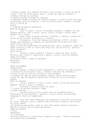1 frango grande; sal; pimenta-do-reino; alho picado; 1 colher de chá de
curry; 1 copo de vinho branco seco; 1 colher de sopa de vinagre; 2
colheres de sopa de catchup;
2 cebolas grandes cortadas em rodelas;
2 pimentões verdes cortados em rodelas grossas; 1 xícara de chá de caldo
de galinha; molho de pimenta; 1 talo de salsão branco raspado e cortado
fino; 6 fatias de
bacon;
3 colheres de sopa de margarina.
Modo de preparar
1.         Lave o frango e corte-o em pedaços pequenos. Tempere com sal,
pimenta-doreino, alho a gosto, curry, vinho e vinagre e deixe nesse
tempero por 2 horas.
2.         Numa tigela à parte, misture o catchup, a cebola, o pimentão, o
caldo, gotas de molho de pimenta e o salsão.
3.         Preaqueça o forno em temperatura moderada (180'C). Arrume o
frango numa assadeira e espalhe os ingredientes misturados por cima.
Cubra com as fatias de
bacon e distribua pedacinhos de margarina por toda a assadeira. Cubra com
papel-alumínio e leve ao forno para assar por uns 40 minutos, quando a
carne já deverá
estar macia.
4.         Elimine o papel-alumínio e deixe no forno por mais alguns
minutos, para dourar a superficie e apurar o molho. Sirva em seguida.
Tempo de preparo
50 minutos, mais o tempo de descanso.
Rendimento
4 pessoas.

ARROZ À MILANESA
Ingredientes
1 cebola picada; 3 dentes de alho amassados; 3 colheres de sopa de óleo;
3 xícaras de chá de arroz; sal; 3 tomates, sem pele nem sementes; 6
xícaras de chá de caldo de galinha; 4 ovos batidos;
3 colheres de sopa de queijo parmesão ralado; cheiro-verde picado; 1
colher de sopa de margarina derretida; farinha de rosca; azeitonas
pretas.
Modo de preparar
1.         Doure a cebola e o alho no óleo, Junte o arroz bem escorrido,
tempere com sal a gosto e refogue.
2.         Adicione o tomate cortado em cubos
* o caldo de galinha fervente. Tampe
* deixe cozinhar.
3.         Quando estiver pronto, passe para um recipiente maior,
acrescente os ovos batidos, o queijo e o cheiro-verde. Misture bem.
Preaqueça o forno em temperatura
alta.
4.         Unte uma fórma refratária com margarina e polvilhe com farinha
de rosca. Despeje o arroz, espalhe bem e polvilhe novamente com farinha
de rosca. Regue
com margarina derretida e leve ao forno bem quente durante 5 minutos.
Retire e enfeite com as azeitonas pretas.
Tempo de preparo
1 hora,
Rendimento
6 a 8 pessoas.
*Receita presente no volume Pratos Rápidos e Lights. **Receito presente
no volume Doces Sobremesas.
 
