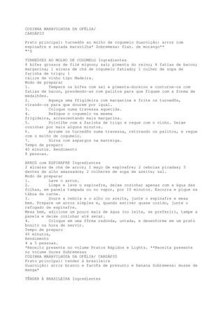 COZINHA MARAVILHOSA DA OFÉLIA/
CARDÁPIO

Prato principal: turnedõs ao molho de cogumelo Guarnição: arroz com
espinafre e salada maravilha* Sobremesa: flan. de morango**
"'0

TURNEDõES AO MOLHO DE COGUMELO Ingredientes
8 bifes grossos de filé mignon; sal; pimenta do reino; 8 fatias de bacon;
margarina; 1 xícara de chá de cogumelo fatiado; 1 colher de sopa de
farinha de trigo; 1
cálice de vinho tipo Madeira.
Modo de preparar
1.         Tempere os bifes com sal e pimenta-doreino e contorne-os com
fatias de bacon, prendendo-as com palitos para que fiquem com a forma de
medalhões.
2.         Aqueça uma ffigideira com margarina e frite os turnedõs,
virando-os para que dourem por igual.
3.         Coloque numa travessa aquecida.
4.         Refogue o cogumelo na mesma
frigideira, acrescentando mais margarina.
5.         Polvilhe com a farinha de trigo e regue com o vinho. Deixe
cozinhar por mais alguns minutos.
6.         Arrume os turnedôs numa travessa, retirando os palitos, e regue
com o molho de cogumelo.
7.         Sirva com aspargos na manteiga.
Tempo de preparo
40 minutos. Rendimento
8 pessoas.

ARROZ com ESPINAFRE Ingredientes
2 xícaras de chá de arroz; 1 maço de espinafre; 2 cebolas picadas; 3
dentes de alho amassados; 2 colheres de sopa de azeite; sal.
Modo de preparar
1.         Lave o arroz.
2.         Limpe e lave o espinafre, deixe cozinhar apenas com a água das
folhas, em panela tampada ou no vapor, por 10 minutos. Escorra e pique na
tábua de carne.
3.         Doure a cebola e o alho no azeite, junte o espinafre e mexa
bem. Prepare um arroz simples e, quando estiver quase cozido, junte o
refogado de espinafre.
Mexa bem, adicione um pouco mais de água (ou leite, se preferir), tampe a
panela e deixe cozinhar até secar.
4.         Coloque em uma fôrma redonda, untada, e desenforme em um prato
bonito na hora de servir.
Tempo de preparo
40 minutos,
Rendimento
4 a 5 pessoas.
*Receito presente no volume Pratos Rápidos e Lights. **Receita presente
no volume Doces Sobremesas
COZINHA MARAVILHOSA DA OFÉLIA/ CARDÁPIO
Prato principal: tender à brasileira
Guarnição: arroz branco e farofa de presunto e banana Sobremesa: musse de
manga*

TÊNDER À BRASILEIRA Ingredientes
 