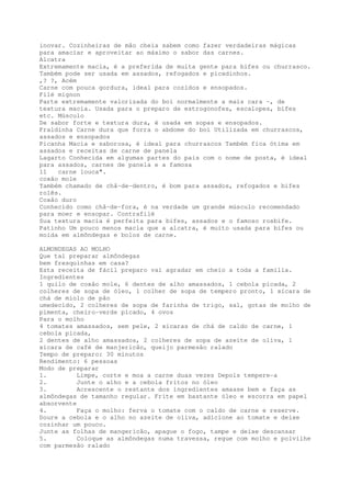 inovar. Cozinheiras de mão cheia sabem como fazer verdadeiras mágicas
para amaciar e aproveitar ao máximo o sabor das carnes.
Alcatra
Extremamente macia, é a preferida de muita gente para bifes ou churrasco.
Também pode ser usada em assados, refogados e picadinhos.
,? ?, Acém
Carne com pouca gordura, ideal para cozidos e ensopados.
Filé mignon
Parte extremamente valorizada do boi normalmente a mais cara -, de
textura macia. Usada para o preparo de estrogonofes, escalopes, bifes
etc. Músculo
De sabor forte e textura dura, é usada em sopas e ensopados.
Fraldinha Carne dura que forra o abdome do boi Utilizada em churrascos,
assados e ensopados
Picanha Macia e saborosa, é ideal para churrascos Também fica ótima em
assados e receitas de carne de panela
Lagarto Conhecida em algumas partes do país com o nome de posta, é ideal
para assados, carnes de panela e a famosa
11   carne louca".
coxão mole
Também chamado de chã-de-dentro, é bom para assados, refogados e bifes
rolês.
Coxão duro
Conhecido como chã-de-fora, é na verdade um grande músculo recomendado
para moer e ensopar. Contrafilé
Sua textura macia é perfeita para bifes, assados e o famoso rosbife.
Patinho Um pouco menos macia que a alcatra, é muito usada para bifes ou
moída em almôndegas e bolos de carne.

ALMONDEGAS AO MOLHO
Que tal preparar almôndegas
bem fresquinhas em casa?
Esta receita de fácil preparo vai agradar em cheio a toda a família.
Ingredientes
1 quilo de coxão mole, 6 dentes de alho amassados, 1 cebola picada, 2
colheres de sopa de óleo, 1 colher de sopa de tempero pronto, 1 xícara de
chá de miolo de pão
umedecido, 2 colheres de sopa de farinha de trigo, sal, gotas de molho de
pimenta, cheiro-verde picado, 4 ovos
Para o molho
4 tomates amassados, sem pele, 2 xícaras de chá de caldo de carne, 1
cebola picada,
2 dentes de alho amassados, 2 colheres de sopa de azeite de oliva, 1
xicara de café de manjericão, queijo parmesão ralado
Tempo de preparo: 30 minutos
Rendimento: 6 pessoas
Modo de preparar
1.         Limpe, corte e moa a carne duas vezes Depois tempere-a
2.         Junte o alho e a cebola fritos no óleo
3.         Acrescente o restante dos ingredientes amasse bem e faça as
almôndegas de tamanho regular. Frite em bastante óleo e escorra em papel
absorvente
4.         Faça o molho: ferva o tomate com o caldo de carne e reserve.
Doure a cebola e o alho no azeite de oliva, adicione ao tomate e deixe
cozinhar um pouco.
Junte as folhas de mangericão, apague o fogo, tampe e deixe descansar
5.         Coloque as almôndegas numa travessa, regue com molho e polvilhe
com parmesão ralado
 