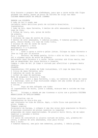 Dica Durante o preparo das almôndegas, para que a carne moída não fique
grudada nos dedos, passe um pouco de farinha de trigo nas mãos
COZINHA MARAVILHOSA DA OFÉLIA /CARNES

RABADA com POLENTA
O rabo do boi é usado sem
cerimônia neste delicioso prato da culinária brasileira.
Ingredientes
1 rabo de boi, água fervente, 4 dentes de alho amassados; 2 colheres de
sopa de óleo,
2 folhas de louro, sal, gotas de molho
de pimenta
Para o molho
3 colheres de sopa de azeite de oliva,
4 dentes de alho amassados, 2 cebolas picadas, 4 tomates picados, sem
pele, cheiro-verde, 1/2 copo de vinho tinto,
2 xícaras de chá de caldo de carne
Tempo de preparo: 1 hora
Rendimento: 6 a 8 pessoas
Modo de preparar
1.         Lave a carne e corte-a pelas juntas. Coloque na água fervente e
leve ao fogo por 10 minutos
2.         Escorra. Na mesma panela, frite o alho no óleo Junte o louro, o
sal e algumas gotas de molho de pimenta.
Acrescente água fervente e a carne. Deixe cozinhar até ficar macia, mas
sem se desprender dos ossos Escorra e reserve.
Compre o rabo de boi já limpo e cortado par afacilitar o preparo desta
receita.
POLENTA
Ingredientes: 250 gramas de fubá instantâneo, 1/2 copo de água fria,
2 litros de água fervente; sal;
2 tabletes de caldo de carne;
1 colher de sopa de manteiga,
Modo de preparar: dissolva o fubá
na água fria, junte a água fervente, o sal, os tabletes de caldo de carne
e a manteiga. Leve ao fogo misturando sempre com uma colher de pau até a
massa ficar consistente
e cozida.
3.         Faça um bom refogado com todos
os ingredientes do molho, junte a rabada, misture bem e cozinhe em fogo
brando.
4.         Coloque a rabada em uma travessa e sirva com a polenta COZINHA
MARAVILHOSA DA OFÉLIA/CARNES

Criar receitas com os
ingredientes do dia-a-dia era
uma constante na vida de Ofélia. Aqui, o bife ficou com gostinho de
pizza. Hummm...
Tempero popular
Originário da Europa, o orégano é uma das ervas mais populares no Brasil.
É presença constante em pízzas caseiras ou naquelas
preparadas em casas especializadas. De plantio muito fácil, dá um sabor
especial a saladas e molhos
Ingredientes
1/2 quilo de contrafilé ou alcatra cortado em bifes, sal, pimenta-do-
reino, 2 dentes de alho amassados, óleo para fritar
Para o molho
3 tomates maduros, sem pele nem sementes, picados, 1 cebola picada,
 