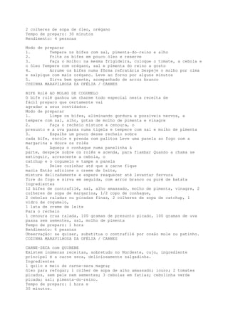 2 colheres de sopa de óleo, orégano
Tempo de preparo: 30 minutos
Rendimento: 4 pessoas

Modo de preparar
1.        Tempere os bifes com sal, pimenta-do-reino e alho
2.        Frite os bifes em pouco óleo e reserve
3.        Faça o molho: na mesma frigideira, coloque o tomate, a cebola e
o óleo Tempere com orégano, sal e pimenta do reino a gosto
4.        Arrume os bifes numa fôrma refratária Despeje o molho por cima
e salpique com mais orégano. Leve ao forno por alguns minutos
5.        Sirva bem quente, acompanhado de arroz branco
COZINHA MARAVILHOSA DA OFÉLIA / CARNES

BIFE Rolê AO MOLHO DE COGUMELO
O bife rolê ganhou um charme todo especial nesta receita de
fácil preparo que certamente vai
agradar a seus convidados.
Modo de preparar
1.        Limpe os bifes, eliminando gordura e possíveis nervos, e
tempere com sal, alho, gotas de molho de pimenta e vinagre
2.        Faça o recheio misture a cenoura, o
presunto e a uva passa numa tigela e tempere com sal e molho de pimenta
3.        Espalhe um pouco desse recheio sobre
cada bife, enrole e prenda com palitos Leve uma panela ao fogo com a
margarina e doure os rolês
4.        Aqueça o conhaque numa panelinha à
parte, despeje sobre os rolês e acenda, para flambar Quando a chama se
extinguir, acrescente a cebola, o
catchup e o cogumelo e tampe a panela
5.        Deixe cozinhar até que a carne fique
macia Então adicione o creme de leite,
misture delicadamente e espere reaquecer até levantar fervura
Tire do fogo e sirva em seguida, com arroz branco ou puré de batata
Ingredientes
12 bifes de contrafilé, sal, alho amassado, molho de pimenta, vinagre, 2
colheres de sopa de margarina, 1/2 copo de conhaque,
2 cebolas raladas ou picadas finas, 2 colheres de sopa de catchup, 1
vidro de cogumelo,
1 lata de creme de leite
Para o recheio
1 cenoura crua ralada, 100 gramas de presunto picado, 100 gramas de uva
passa sem sementes, sal, molho de pimenta
Tempo de preparo: 1 hora
Rendimento: 6 pessoas
Observação: se quiser, substitua o contrafilé por coxão mole ou patinho.
COZINHA MARAVILHOSA DA OFÉLIA / CARNES

CARNE-SECA com QUIBEBE
Existem inúmeras receitas, sobretudo no Nordeste, cujo, ingrediente
principal é a carne seca, deliciosamente salgadinha.
Ingredientes
1 quilo e meio de carne~seca magra;
óleo para refogar; 1 colher de sopa de alho amassado; louro; 2 tomates
picados, sem pele nem sementes; 3 cebolas em fatias; cebolinha verde
picada; sal; pimenta-do-reino.
Tempo de preparo: 1 hora e
30 minutos.
 