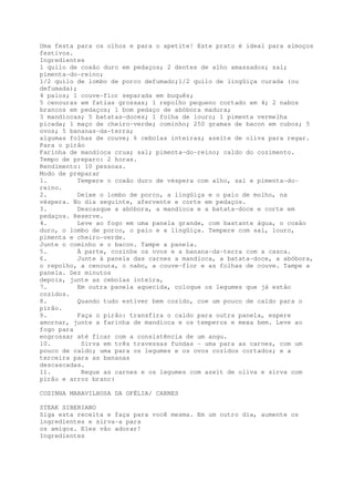 Uma festa para os olhos e para o apetite! Este prato é ideal para almoços
festivos.
Ingredientes
1 quilo de coxão duro em pedaços; 2 dentes de alho amassados; sal;
pimenta-do-reino;
1/2 quilo de lombo de porco defumado;1/2 quilo de lingüiça curada (ou
defumada);
4 paios; 1 couve-flor separada em buquês;
5 cenouras em fatias grossas; 1 repolho pequeno cortado em 4; 2 nabos
brancos em pedaços; 1 bom pedaço de abóbora madura;
3 mandiocas; 5 batatas-doces; 1 folha de louro; 1 pimenta vermelha
picada; 1 maço de cheiro-verde; cominho; 250 gramas de bacon em cubos; 5
ovos; 5 bananas-da-terra;
algumas folhas de couve; 6 cebolas inteiras; azeite de oliva para regar.
Para o pirão
Farinha de mandioca crua; sal; pimenta-do-reino; caldo do cozimento.
Tempo de preparo: 2 horas.
Rendimento: 10 pessoas.
Modo de preparar
1.         Tempere o coxão duro de véspera com alho, sal e pimenta-do-
reino.
2.         Deixe o lombo de porco, a lingüiça e o paio de molho, na
véspera. No dia seguinte, afervente e corte em pedaços.
3.         Descasque a abóbora, a mandioca e a batata-doce e corte em
pedaços. Reserve.
4.         Leve ao fogo em uma panela grande, com bastante água, o coxão
duro, o lombo de porco, o paio e a lingüiça. Tempere com sal, louro,
pimenta e cheiro-verde.
Junte o cominho e o bacon. Tampe a panela.
5.         À parte, cozinhe os ovos e a banana-da-terra com a casca.
6.         Junte à panela das carnes a mandioca, a batata-doce, a abóbora,
o repolho, a cenoura, o nabo, a couve-flor e as folhas de couve. Tampe a
panela. Dez minutos
depois, junte as cebolas inteira,
7.         Em outra panela aquecida, coloque os legumes que já estão
cozidos.
8.         Quando tudo estiver bem cozido, coe um pouco de caldo para o
pirão.
9.         Faça o pirão: transfira o caldo para outra panela, espere
amornar, junte a farinha de mandioca e os temperos e mexa bem. Leve ao
fogo para
engrossar até ficar com a consistência de um angu.
10.         Sirva em três travessas fundas - uma para as carnes, com um
pouco de caldo; uma para os legumes e os ovos cozidos cortados; e a
terceira para as bananas
descascadas.
11.         Regue as carnes e os legumes com azeit de oliva e sirva com
pirão e arroz branc(

COZINHA MARAVILHOSA DA OFÉLIA/ CARNES

STEAK SIBERIANO
Siga esta receita e faça para você mesma. Em um outro dia, aumente os
ingredientes e sirva-a para
os amigos. Eles vão adorar!
Ingredientes
 