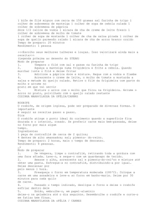 1 bife de filé mignon com cerca de 150 gramas sal farinha de trigo 1
colher de sobremesa de manteiga 1 colher de sopa de cebola ralada 1
colher de sobremesa de páprica
doce 1/2 calice de vodca 1 xicara de cha de creme de leite fresco 1
colher de sobremesa de molho de tomate
1 colher de sopa de mostarda 1 colher de cha de salsa picada 1 colher de
sopa de queijo parmesão ralado 1 xicara de cha de arroz branco cozido
Tempo de preparo: 20 minutos
Rendimento: 1 pessoa

<<<Escolho seus melhores talheres e louças. Isso valorizará ainda mais a
receita>>>
(Legenda próxima ao desenho do STEAK)
Modo de preparar
1.         Tempere o filé com sal e passe na farinha de trigo
2.         Aqueça a manteiga numa frigideira e frite a cebola. Quando
murchar )unte o filé e deixe fritar
3.         Adicione a páprica doce e misture. Regue com a vodca e flambe
4.         Acrescente o creme de leite, o molho de tomate a mostarda a
salsa e metade do queijo ralado. Retire o filé da frigideira com parte do
molho e arrume no
prato em que vai servir
5.         Misture o arroz com o molho que ficou na frigideira. Arrume o
arroz no prato, polvilhado com o queijo ralado restante
COZINHA MARAVILHOSA DA OFÉLIA/CARNRS

ROSBIFE
O rosbife, de origem inglesa, pode ser preparado de diversas formas. O
importante
é seguir as receitas passo a passo.
Dica
O rosbife atinge o ponto ideal do cozimento quando a superfície fica
dourada e o interior, rosado. Se preferir carne mais bem-passada, deixe
no forno por mais algum
tempo.
Ingredientes
1 peça de contrafilé de cerca de 2 quilos;
4 dentes de alho amassados; sal; pimenta~ do-reino.
Tempo de preparo: 2 horas, mais o tempo de descanso.
Rendimento: 8 pessoas.
_i
Modo de preparar
1.         De véspera, limpe o contrafilé, retirando toda a gordura com
uma faca afiada. Lave-o, e seque-o com um guardanapo de tecido.
2.         Amasse o alho, acrescente sal e pimenta-do~rei'no e misture até
obter uma pasta. Esfregue-a no contrafilé, distribuindo-a por igual.
Deixe descansar por
pelo menos 1 hora.
3.         Preaqueça o forno em temperatura moderada (180'C). Coloque a
carne em uma assadeira e leve-a ao forno em banho-maria. Deixe por 30
minutos para cada quilo
de carne.
4.         Passado o tempo indicado, desligue o forno e deixe o rosbife
esfriar dentro dele
5.         Então, embrulhe-o, em papel-alumínio
deixe-o na geladeira até o dia seguinte. Desembrulhe o rosbife e corte-o
em fatias bem finas.
COZINHA MARAVILHOSA DA oFÉLIA / CARNES
 
