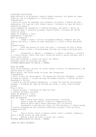 PICADINHO SOFISTICADO
Quem resiste a um picadinho caseiro? Nesta receita, ele ganha um toque
especial com os cogumelos e o vinho branco.
Ingredientes
1 quilo de carne de segunda; sal; pimenta~ do-reino; 5 dentes de alho
amassados; 1/2 copo de vinho branco seco; 3 colheres de sopa de óleo; 2
cebolas picadas; 1
vidro pequeno de cogumelos; 3 tomates picados, sem pele; 1 quilo de
batata picada; 2 cenouras picadas; cheiro-verde; 2 xícaras de chá de
caldo de carne.
Tempo de preparo: 1 hora.
Rendimento: 4 pessoas.
Modo de preparar
1.        Limpe a carne e corte-a em pedaços médios. Tempere com sal,
pimenta-do~reino, 1 dente de alho amassado e o vinho e deixe descansar
por
algumas horas.
2.        Leve uma panela ao fogo com óleo, o restante do alho e deixe
dourar. Junte a carne e vá misturando até que ela fique envolvida pelo
alho
3.        Acrescente a cebola, o cogumelo, o tomate, a batata, a cenoura
e o cheiro-verde. Cubra tudo com o caldo de carne e deixe cozinhar até a
carne ficar macia.
Dica Para eliminar o cheiro de alho e de cebola
esfregue talos de salsinha nas mãos.
COZINHA MARAVILHOSA DA OFÉLIA / CARNES

BOLO DE CARNE
Você nunca preparou um bolo de carne? Então, confira os ingredientes e dê
aquele show no jantar!
Neste prato, use carne moída na hora, bem fresquinha
Ingredientes
1 quilo e meio de carne magra, 150 gramas de toucinho defumado, 1 pacote
de sopa de cebola, 1 colher de sopa de tempero pronto, 4 dentes de alho
amassados e fritos,
1 colher de chá de pimenta-dajamaica, 1 colher de café de noz-moscada
ralada, 4 colheres de sopa de farinha de trigo, 3 ovos, cheiro-verde
picado
Para o molho
) cebola picada, 3 colheres de sopa de óleo,
2 tomates picados, sem pele
Tempo de preparo: 1 hora
Rendimento: 6 a 8 pessoas
Modo de preparar
1.        Moa a carne duas vezes, acrescentando o toucinho
2.        Junte a sopa de cebola e todos os temperos do bolo
3.        Misture muito bem e deixe descansar por 30 minutos
4.        Acrescente a farinha de trigo, os ovos batidos e o cheiro~verde
e misture Disponha em uma travessa refratária untada e leve ao forno
preaquecido por
1 hora
5.        Faça o molho: doure a cebola noóleo junte o tomate, tempere a
gosto e deixe fritar em fogo brando
6.        Retire o bolo do forno e sirva com o molho
COZINHA MARAVILHOSA DA OFÉLIA / CARNES

LOMBO DE PORCO RECHEADO
 