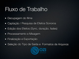 Fluxo de Trabalho
Decupagem do ﬁlme
Captação / Pesquisa de Efeitos Sonoros
Edição dos Efeitos (Sync, duração, fades)
Processamento e Mixagem
Finalização e Exportação
Seleção do Tipo de Saída e Formatos de Arquivos
 