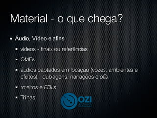 Material - o que chega?
Áudio, Vídeo e afins
  vídeos - ﬁnais ou referências
  OMFs
  áudios captados em locação (vozes, ambientes e
  efeitos) - dublagens, narrações e offs
  roteiros e EDLs
  Trilhas
 