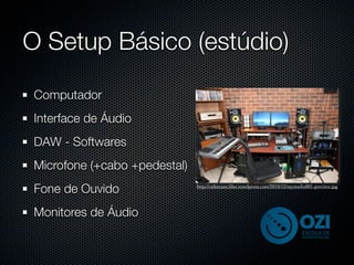 O Setup Básico (estúdio)
Computador
Interface de Áudio
DAW - Softwares
Microfone (+cabo +pedestal)
Fone de Ouvido                http://culturaoz.ﬁles.wordpress.com/2010/12/mystudio001-preview.jpg




Monitores de Áudio
 