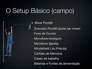 O Setup Básico (campo)
                                                                                      Mixer Portátil
http://www.dvuser.co.uk/images/img/expert-tips/location-sound/soundman.jpg




                                                                                      Gravador Portátil (pode ser mixer)
                                                                                      Fone de Ouvido
                                                                                      Microfone (shotgun)
                                                                                      Microfone (lapela)
                                                                                      Windshield ( ou Priscila)
                                                                                      Cartões de Memória
                                                                                      Cases de trabalho
                                                                                      Baterias e Fontes de alimentação
 