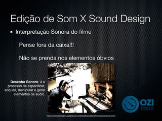Edição de Som X Sound Design
       Interpretação Sonora do ﬁlme

         Pense fora da caixa!!!

         Não se prenda nos elementos óbvios



    Desenho Sonoro é o
  processo de especiﬁcar,
adquirir, manipular e gerar
      elementos de áudio.




                              http://conversationagent.typepad.com/.a/6a00d8341c03bb53ef0115707a5a5c970b-500wi
 