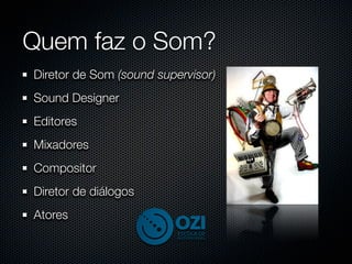 Quem faz o Som?
Diretor de Som (sound supervisor)
Sound Designer
Editores
Mixadores
Compositor
Diretor de diálogos
Atores
 