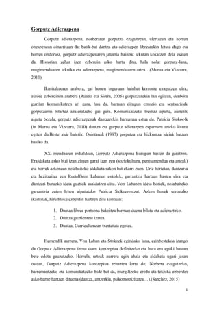 1
Gorputz Adierazpena
Gorputz adierazpena, norberaren gorputza ezagutzean, ulertzean eta horren
onespenean oinarritzen da; batik-bat dantza eta adierazpen librearekin lotuta dago eta
horren ondorioz, gorputz adierazpenaren jatorria hainbat lekutan kokatzen dela esaten
da. Historian zehar izen ezberdin asko hartu ditu, hala nola: gorputz-lana,
mugimenduaren teknika eta adierazpena, mugimenduaren artea…(Murua eta Vizcarra,
2010)
Ikusitakoaren arabera, gai honen inguruan hainbat korronte ezagutzen dira;
autore ezberdinen arabera (Ruano eta Sierra, 2006) gorputzarekin lan egitean, denbora
guztian komunikatzen ari gara, hau da, barruan ditugun emozio eta sentsazioak
gorputzaren bitartez azaleratzeko gai gara. Komunikatzeko tresnaz aparte, aurretik
aipatu bezala, gorputz adierazpenak dantzarekin harreman estua du. Patricia Stokoe-k
(in Murua eta Vizcarra, 2010) dantza eta gorputz adierazpen esparruen arteko lotura
egiten du.Beste alde batetik, Quintanak (1997) gorputza eta hizkuntza ideiak batzen
hasiko da.
XX. mendearen erdialdean, Gorputz Adierazpena Europan hasten da garatzen.
Eraldaketa asko bizi izan zituen garai izan zen (soziokultura, pentsamendua eta arteak)
eta horrek azkenean nolabaiteko aldaketa sakon bat ekarri zuen. Urte horietan, dantzaria
eta hezitzailea zen RudolfVon Labanen eskolek, garrantzia hartzen hasten dira eta
dantzari buruzko ideia guztiak asaldatzen ditu. Von Labanen ideia horiek, nolabaiteko
garrantzia zuten lehen aipatutako Patricia Stokoerentzat. Azken honek sortutako
ikastolak, hiru bloke ezberdin hartzen ditu kontuan:
1. Dantza librea pertsona bakoitza barruan duena bilatu eta adierazteko.
2. Dantza guztientzat izatea.
3. Dantza, Curriculumean txertatuta egotea.
Hemendik aurrera, Von Laban eta Stokoek egindako lana, ezinbestekoa izango
da Gorputz Adierazpena izena duen kontzeptua definitzeko eta hura era egoki batean
bete edota gauzatzeko. Horrela, urteak aurrera egin ahala eta aldaketa ugari jasan
ostean, Gorputz Adierazpena kontzeptua zehaztea lortu da; Norbera ezagutzeko,
harremantzeko eta komunikatzeko bide bat da, murgiltzeko eredu eta teknika ezberdin
asko barne hartzen dituena (dantza, antzerkia, psikomotrizitatea…).(Sanchez, 2015)
 