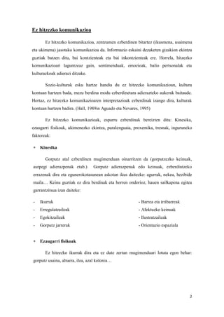 2
Ez hitzezko komunikazioa
Ez hitzezko komunikazioa, zentzumen ezberdinen bitartez (ikusmena, usaimena
eta ukimena) jasotako komunikazioa da. Informazio eskaini dezaketen gizakion ekintza
guztiak batzen ditu, bai kontzienteak eta bai inkontzienteak ere. Horrela, hitzezko
komunikazioari laguntzeaz gain, sentimenduak, emozioak, balio pertsonalak eta
kulturazkoak adierazi ditzake.
Sozio-kulturak esku hartze handia du ez hitzezko komunikazioan, kultura
kontuan hartzen bada, mezu berdina modu ezberdinetara adierazteko aukerak baitaude.
Hortaz, ez hitzezko komunikazioaren interpretazioak ezberdinak izango dira, kulturak
kontuan hartzen badira. (Hall, 1989in Aguado eta Nevares, 1995)
Ez hitzezko komunikazioak, esparru ezberdinak bereizten ditu: Kinesika,
ezaugarri fisikoak, ukimenezko ekintza, paralenguaia, proxemika, tresnak, inguruneko
faktoreak:
 Kinesika
Gorputz atal ezberdinen mugimenduan oinarritzen da (gorputzezko keinuak,
aurpegi adierazpenak etab.) Gorputz adierazpenak edo keinuak, ezberdintzeko
errazenak dira eta egunerokotasunean askotan ikus daitezke: agurrak, nekea, hezibide
maila… Keinu guztiak ez dira berdinak eta horren ondorioz, hauen sailkapena egitea
garrantzitsua izan daiteke:
- Ikurrak - Barrea eta irribarreak
- Erregulatzaileak - Afektuzko keinuak
- Egokitzaileak - Ilustratzaileak
- Gorputz jarrerak - Orientazio espaziala
 Ezaugarri fisikoak
Ez hitzezko ikurrak dira eta ez dute zertan mugimenduari lotuta egon behar:
gorputz usaina, altuera, ilea, azal kolorea…
 