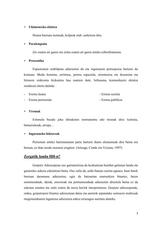 3
 Ukimenezko ekintza
Honen barruan laztanak, kolpeak etab. aurkitzen dira.
 Paralengoaia
Zer esaten ari garen eta zelan esaten ari garen arteko ezberdintasuna.
 Proxemika
Espazioaren erabilpena adierazten du eta inguruaren pertzepzioa hartzen du
kontuan. Modu honetan, erritmoa, jarrera espaziala, orientazioa eta ikusmena eta
hitzaren sinkronia hizkuntza hau osatzen dute. Isiltasuna, komunikazio ekintza
modutzat ulertu daiteke
- Eremu lasaia - Eremu soziala
- Eremu pertsonala - Eremu publikoa
 Tresnak
Estimulu bezala joka ditzaketen instrumentu edo tresnak dira: kolonia,
betaurrekoak, arropa...
 Inguruneko faktoreak
Pertsonen arteko harremanetan parte hartzen duten elementuak dira baina era
berean, ez dute modu zuzenen eragiten. (Arteaga, Conde eta Viciana, 1997)
Zergatik landu HH-n?
Gorputz Adierazpena oso garrantzitsua da hezkuntzan hainbat gaitasun landu eta
garatzeko aukera eskaintzen baitu. Oso zaila da, aulki batean eserita egonez, haur batek
barruan daramana adieraztea; egia da batzuetan marrazkien bitartez, haien
sentimenduak, ideiak, emozioak eta pentsamenduak adierazten dituztela baina ez da
askotan ematen eta zaila izaten da mezu horiek interpretatzea. Gorputz adierazpenak,
ordea, gorputzaren bitartez adieraztean datza eta aurretik aipatutako sentsazio multzoak
mugimenduaren laguntzaz adieraztea askoz errazagoa suertatu daiteke.
 