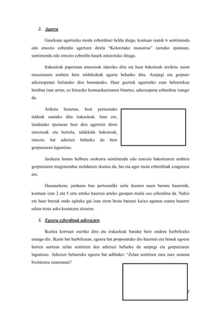 7
2. Agurra
Gaurkoan agurtzeko modu ezberdinei heldu diegu, kontuan izanik 6 sentimendu
edo emozio ezberdin agertzen direla “Koloretako munstroa” izeneko ipuinean,
sentimendu edo emozio ezberdin hauek antzeztuko ditugu.
Irakasleak paperetan emozioak idatziko ditu eta haur bakoitzak atxikitu zaion
emozioaren arabera bere taldekideak agurtu beharko ditu. Aurpegi eta gorputz
adierazpenaz baliatuko dira honetarako. Haur guztiek agurtzeko esan beharrekoa
berdina izan arren, ez hitzezko komunikazioaren bitartez, adierazpena ezberdina izango
da.
Ariketa honetan, bost pertsonako
taldeak osatuko ditu irakasleak. Izan ere,
landutako ipuinean bost dira agertzen diren
emozioak eta horrela, taldekide bakoitzak,
emozio bat adierazi beharko du bere
gorputzaren laguntzaz.
Jarduera honen helburu orokorra sentimendu edo emozio bakoitzaren arabera
gorputzaren mugimendua moldatzen ikastea da, bai eta agur mota ezberdinak ezagutzea
ere.
Hausnarketa: jarduera hau pertsonalki zaila ikusten nuen burutu haurretik,
kontuan izan 2 eta 5 urte arteko haurren arteko garapen maila oso ezberdina da. Nahiz
eta haur batzuk ondo egiteko gai izan ziren besta batzuei kaixo egunon esatea haserre
edota triste asko kostatzen zitzaien.
3. Egoera ezberdinak adierazten
Ikaslea korruan eseriko dira eta irakasleak banaka bere ondora hurbiltzeko
esango die. Ikasle bat hurbiltzean, egoera bat proposatuko dio haurrari eta honek egoera
horren aurrean zelan sentitzen den adierazi beharko du aurpegi eta gorputzaren
laguntzaz. Adierazi beharreko egoera bat adibidez: “Zelan sentitzen zara zure amama
bisitatzera zoazenean?
 