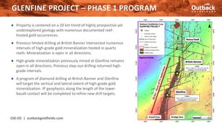 ● Property is centered on a 20 km trend of highly prospective yet
underexplored geology with numerous documented reef-
hosted gold occurrences.
● Previous limited drilling at British Banner intersected numerous
intervals of high-grade gold mineralization hosted in quartz
reefs. Mineralization is open in all directions.
● High-grade mineralization previously mined at Glenfine remains
open in all directions. Previous step-out drilling returned high-
grade intervals.
● A program of diamond drilling at British Banner and Glenfine
will target the vertical and lateral extent of high-grade gold
mineralization. IP geophysics along the length of the lower
basalt contact will be completed to refine new drill targets.
GLENFINE PROJECT – PHASE 1 PROGRAM
CSE:OZ | outbackgoldfields.com 14
 