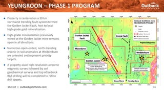 YEUNGROON – PHASE 1 PROGRAM
CSE:OZ | outbackgoldfields.com 16
● Property is centered on a 30 km
northwest trending fault-system termed
the Golden Jacket Fault, host to local
high-grade gold mineralization.
● High-grade mineralization previously
mined at the Golden Jacket mine remains
open in all directions.
● Numerous open-ended, north-trending
arsenic-in-soil anomalies at Wedderburn
are untested and represent priority
targets.
● A property-scale high-resolution airborne
magnetic survey followed by soil
geochemical surveys and top of bedrock
RAB drilling will be completed to refine
drill targets.
 