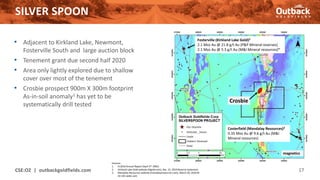 SILVER SPOON
CSE:OZ | outbackgoldfields.com 17
• Adjacent to Kirkland Lake, Newmont,
Fosterville South and large auction block
• Tenement grant due second half 2020
• Area only lightly explored due to shallow
cover over most of the tenement
• Crosbie prospect 900m X 300m footprint
As-in-soil anomaly1 has yet to be
systematically drill tested
Sources:
1. EL3616 Annual Report (April 3rd 2002)
2. Kirkland Lake Gold website (Klgold.com), Dec. 31, 2019 Reserve statement
3. Mandalay Resources website (mandalayresources.com), March 30, 2020 NI
43-101 sedar.com
Fosterville (Kirkland Lake Gold)2
2.1 Moz Au @ 21.8 g/t Au (P&P Mineral reserves)
2.1 Moz Au @ 5.3 g/t Au (M&I Mineral resources)*
Costerfield (Mandalay Resources)3
0.35 Moz Au @ 9.6 g/t Au (M&I
Mineral resources)
magnetics
Crosbie
 