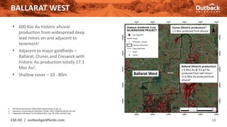 BALLARAT WEST
CSE:OZ | outbackgoldfields.com 18
• 600 Koz Au historic alluvial
production from widespread deep
lead mines on and adjacent to
tenement1
• Adjacent to major goldfields –
Ballarat, Clunes and Creswick with
historic Au production totally 17.3
Moz Au2.
• Shallow cover – 10 - 80m
1. PTR ASX Announcement 19/05/2020, earthresources.vic.gov.au
2. Geoscience Victoria Special Publication, Phillips, 2010. Combined alluvial and reef
3. Independent QP Report for the Ballarat Mine, Aug. 28, 2020, LionGold Corp.
Ballarat West
Ballarat (Historic production)
1.6 Moz Au @ 9.0 g/t Au
produced from reef mines3
11.6 Moz Au produced from
alluvial2
Clunes (Historic production) 2
1.5 Moz produced from alluvial
 