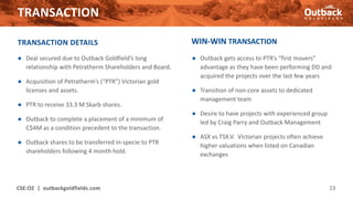 TRANSACTION
CSE:OZ | outbackgoldfields.com 23
TRANSACTION DETAILS
● Deal secured due to Outback Goldfield’s long
relationship with Petratherm Shareholders and Board.
● Acquisition of Petratherm’s (“PTR”) Victorian gold
licenses and assets.
● PTR to receive 33.3 M Skarb shares.
● Outback to complete a placement of a minimum of
C$4M as a condition precedent to the transaction.
● Outback shares to be transferred in-specie to PTR
shareholders following 4 month hold.
WIN-WIN TRANSACTION
● Outback gets access to PTR’s “first movers”
advantage as they have been performing DD and
acquired the projects over the last few years
● Transition of non-core assets to dedicated
management team
● Desire to have projects with experienced group
led by Craig Parry and Outback Management
● ASX vs TSX.V. Victorian projects often achieve
higher valuations when listed on Canadian
exchanges
 