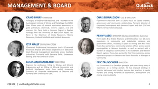 CRAIG PARRY CHAIRMAN
Geologist, an experienced executive, and a member of the
Australasian Institute of Mining and Metallurgy (AusIMM).
Over fifteen years of mineral exploration experience in
gold, petroleum, diamonds, ironore, copper, coal and
uranium. Mr. Parry holds a Honours Degree in Applied
Geology from the University of New South Wales. Mr.
Parry is the Chairman of Vizsla Resources, Skeena
Resources, Outback Goldfields and Goldbull Resources.
MANAGEMENT & BOARD
LOUIS ARCHAMBEAULT DIRECTOR
Engineer by profession, B.Eng in Mining and Mineral
Engineering and an M.Eng in Mineral Economics and
Artificial Intelligence, both from McGill University.
Currently VP Corporate Development at Orezone and
formerly with Goldcorp and CIBC.
OTA HALLY CFO & DIRECTOR
Chartered Professional Accountant and a Chartered
Financial Analyst with broad experience in executive
level financial management positions across multiple
industries. Formerly with Yamana Gold, Endeavour
Mining and Pan American Silver.
CSE:OZ | outbackgoldfields.com 4
CHRIS DONALDSON CEO & DIRECTOR
Experienced executive with 25 years focus on capital markets,
government and community relationships. Formerly director of
Corporate Development with Western Copper and Gold (TSX and
NYSE American listed company).
ERIC ZAUNSCHERB DIRECTOR
Eric Zaunscherb is a Canadian geologist with over thirty years of
experience as a mining analyst. He has enjoyed working in
Toronto, Vancouver, and London, learning best practices in capital
markets and seeing hundreds of exploration, development and
mining projects globally.
PENNY JASKI DIRECTOR (Outback Goldfields Australia)
Penny Jaski, B.Sc (Public Relations and Politics) has over 20 years’
experience in community and stakeholder relations and
government affairs, including 15 years in mining with Rio Tinto.
Penny has worked as a community relations officer across several
municipalities in Western Australia, as well as worked with a
number of indigenous communities in the Goldfields and Western
Desert regions. Penny has worked for Rio Tinto numerous across
exploration projects in Western and South Australia as Manager of
Community.
 