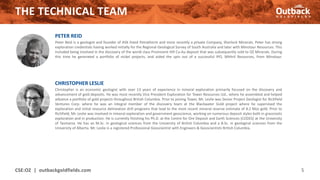 THE TECHNICAL TEAM
CSE:OZ | outbackgoldfields.com 5
CHRISTOPHER LESLIE
Christopher is an economic geologist with over 13 years of experience in mineral exploration primarily focused on the discovery and
advancement of gold deposits. He was most recently Vice President Exploration for Tower Resources Ltd., where he assembled and helped
advance a portfolio of gold projects throughout British Columbia. Prior to joining Tower, Mr. Leslie was Senior Project Geologist for Richfield
Ventures Corp. where he was an integral member of the discovery team at the Blackwater Gold project where he supervised the
exploration and initial resource delineation drill programs that lead to the most recent mineral reserve estimate of 8.2 Moz gold. Prior to
Richfield, Mr. Leslie was involved in mineral exploration and government geoscience, working on numerous deposit styles both in grassroots
exploration and in production. He is currently finishing his Ph.D. at the Centre for Ore Deposit and Earth Sciences (CODES) at the University
of Tasmania. He has an M.Sc. in geological sciences from the University of British Columbia and a B.Sc. in geological sciences from the
University of Alberta. Mr. Leslie is a registered Professional Geoscientist with Engineers & Geoscientists British Columbia.
PETER REID
Peter Reid is a geologist and founder of ASX listed Petratherm and more recently a private Company, Sherlock Minerals. Peter has strong
exploration credentials having worked initially for the Regional Geological Survey of South Australia and later with Minotaur Resources. This
included being involved in the discovery of the world class Prominent Hill Cu-Au deposit that was subsequently sold to OZ Minerals. During
this time he generated a portfolio of nickel projects, and aided the spin out of a successful IPO, Mithril Resources, from Minotaur.
 