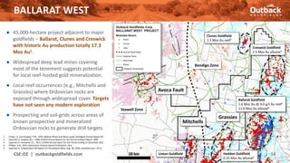BALLARAT WEST
CSE:OZ | outbackgoldfields.com 14
Bendigo Zone
Stawell Zone
Avoca Fault
10 km
● 45,000-hectare project adjacent to major
goldfields – Ballarat, Clunes and Creswick
with historic Au production totally 17.3
Moz Au1.
● Widespread deep lead mines covering
most of the tenement suggests potential
for local reef-hosted gold mineralization.
● Local reef occurrences (e.g., Mitchells and
Grassies) where Ordovician rocks are
exposed through widespread cover. Targets
have not seen any modern exploration
● Prospecting and soil-grids across areas of
known prospective and mineralized
Ordovician rocks to generate drill targets
BALLARAT WEST
Haddon Goldfield
0.25 Moz Au alluvial1
Linton Goldfield
Ballarat Goldfield
1.6 Moz Au @ 9.0 g/t Au reef5
11.6 Moz Au alluvial4
Creswick Goldfield
2.5 Moz Au alluvial3
Clunes Goldfield
1.3 Moz Au reef2
Mitchells
Grassies
1. Finlay, I.S. and Douglas, P.M., 1992, Ballarat Mines and Deep Leads, Geological Survey Report 94
2. reported in: Hughes, M.J., 1998, EL4053 Annual Report for the Period ending 5 March 1998
3. reported in: Horwood, D.J., 2011, EL4943 Annual report for the Period ending 31 December 2011
4. Phillips, G.N., 2010, Geoscience Victoria Special Publication, 54 p.
5. reported in: Independent QP Report for the Ballarat Mine, Aug. 28, 2020, LionGold Corp. 137 p.
 