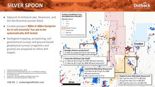 ● Adjacent to Kirkland Lake, Newmont, and
the Northcentral auction block
● Crosbie prospect 900m X 300m footprint
As-in-soil anomaly1 has yet to be
systematically drill tested
● Geological mapping, prospecting, soil
geochemical surveys and ground-based
geophysical surveys (magnetics and
gravity) are proposed to refine drill
targets.
SILVER SPOON
CSE:OZ | outbackgoldfields.com 15
1. EL3616 Annual Report (April 3rd 2002)
2. Kirkland Lake Gold website (Klgold.com), Dec. 31, 2019 Reserve statement
3. Mandalay Resources website (mandalayresources.com), March 30, 2020 NI
43-101 sedar.com and
4. TSX April 26th, 2021 News Release (mandalayresources.com)
5. Geoscience Victoria Special Publication, Phillips, 2010.
Fosterville (Kirkland Lake Gold)2
2.1 Moz Au @ 21.8 g/t Au (P&P Mineral reserves)
2.1 Moz Au @ 5.3 g/t Au (M&I Mineral resources)*
Crosbie
Bendigo (Historic production)5
22 Moz Au production from reef mines
20 km
Costerfield (Mandalay Resources)3
0.35 Moz Au @ 9.6 g/t Au (M&I
Mineral resources)
426.7 g/t Au over 0.77 m Shepherd Zone (Mandalay Resources)4
426.7 g/t Au over 0.77 m (BC193)
23.6 g/t Au over 6.27 m (BC187)
460.5 g/t Au over 0.11 me (BC176)
 