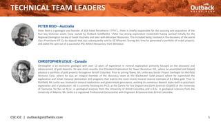 TECHNICAL TEAM LEADERS
CSE:OZ | outbackgoldfields.com 5
CHRISTOPHER LESLIE - Canada
Christopher is an economic geologist with over 13 years of experience in mineral exploration primarily focused on the discovery and
advancement of gold deposits. He was most recently Vice President Exploration for Tower Resources Ltd., where he assembled and helped
advance a portfolio of gold projects throughout British Columbia. Prior to joining Tower, Mr. Leslie was Senior Project Geologist for Richfield
Ventures Corp. where he was an integral member of the discovery team at the Blackwater Gold project where he supervised the
exploration and initial resource delineation drill programs that lead to the most recent mineral reserve estimate of 8.2 Moz gold. Prior to
Richfield, Mr. Leslie was involved in mineral exploration and government geoscience, working on numerous deposit styles both in grassroots
exploration and in production. He is currently finishing his Ph.D. at the Centre for Ore Deposit and Earth Sciences (CODES) at the University
of Tasmania. He has an M.Sc. in geological sciences from the University of British Columbia and a B.Sc. in geological sciences from the
University of Alberta. Mr. Leslie is a registered Professional Geoscientist with Engineers & Geoscientists British Columbia.
PETER REID - Australia
Peter Reid is a geologist and founder of ASX listed Petratherm (“PTR”). Peter is chiefly responsible for the sourcing and acquisition of the
four key Victorian assets (now owned by Outback Goldfields). Peter has strong exploration credentials having worked initially for the
Regional Geological Survey of South Australia and later with Minotaur Resources. This included being involved in the discovery of the world
class Prominent Hill Cu-Au deposit that was subsequently sold to OZ Minerals. During this time he generated a portfolio of nickel projects,
and aided the spin out of a successful IPO, Mithril Resources, from Minotaur.
 