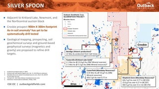 ● Adjacent to Kirkland Lake, Newmont, and
the Northcentral auction block
● Crosbie prospect 900m X 300m footprint
As-in-soil anomaly1 has yet to be
systematically drill tested
● Geological mapping, prospecting, soil
geochemical surveys and ground-based
geophysical surveys (magnetics and
gravity) are proposed to refine drill
targets.
SILVER SPOON
CSE:OZ | outbackgoldfields.com 15
1. EL3616 Annual Report (April 3rd 2002)
2. Kirkland Lake Gold website (Klgold.com), Dec. 31, 2019 Reserve statement
3. Mandalay Resources website (mandalayresources.com), March 30, 2020 NI
43-101 sedar.com and
4. TSX April 26th, 2021 News Release (mandalayresources.com)
5. Geoscience Victoria Special Publication, Phillips, 2010.
Fosterville (Kirkland Lake Gold)2
2.1 Moz Au @ 21.8 g/t Au (P&P Mineral reserves)
2.1 Moz Au @ 5.3 g/t Au (M&I Mineral resources)*
Crosbie
Bendigo (Historic production)5
22 Moz Au production from reef mines
20 km
Costerfield (Mandalay Resources)3
0.35 Moz Au @ 9.6 g/t Au (M&I
Mineral resources)
426.7 g/t Au over 0.77 m Shepherd Zone (Mandalay Resources)4
426.7 g/t Au over 0.77 m (BC193)
23.6 g/t Au over 6.27 m (BC187)
460.5 g/t Au over 0.11 me (BC176)
 