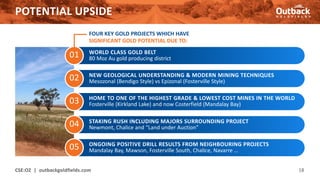 01
POTENTIAL UPSIDE
CSE:OZ | outbackgoldfields.com 18
02
03
04
05
WORLD CLASS GOLD BELT
80 Moz Au gold producing district
NEW GEOLOGICAL UNDERSTANDING & MODERN MINING TECHNIQUES
Mesozonal (Bendigo Style) vs Epizonal (Fosterville Style)
HOME TO ONE OF THE HIGHEST GRADE & LOWEST COST MINES IN THE WORLD
Fosterville (Kirkland Lake) and now Costerfield (Mandalay Bay)
STAKING RUSH INCLUDING MAJORS SURROUNDING PROJECT
Newmont, Chalice and “Land under Auction”
ONGOING POSITIVE DRILL RESULTS FROM NEIGHBOURING PROJECTS
Mandalay Bay, Mawson, Fosterville South, Chalice, Navarre …
FOUR KEY GOLD PROJECTS WHICH HAVE
SIGNIFICANT GOLD POTENTIAL DUE TO:
 