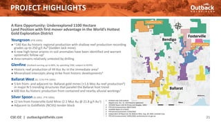 PROJECT HIGHLIGHTS
A Rare Opportunity: Underexplored 1100 Hectare
Land Position with first mover advantage in the World’s Hottest
Gold Exploration District
Yeungroon (PTR 100%)
● ~140 Koz Au historic regional production with shallow reef production recording
grades up to 250 g/t Au4 (Golden Jack mine).
● 6 new high-tenor arsenic-in-soil anomalies have been identified and warrant
systematic follow-up5
● Area remains relatively untested by drilling
Glenfine (Outback earning up to 80%, by spending $3M, subject to ROFR)
● Historic reef production of 44 Koz Au in the immediate area2
● Mineralized intercepts along strike from historic developments3
Ballarat West (EL 7276 PTR 100%)
● 5 km from- and adjacent to- Ballarat gold mines (+1.6 Moz Au reef production6)
in major N-S trending structures that parallel the Ballarat host trend
● 600 Koz Au historic production from contained and nearby alluvial workings7
Silver Spoon (EL 6951 -PTR 100%)
● 12 km from Fosterville Gold Mine (2.1 Moz Au @ 21.8 g/t Au1)
● Adjacent to Goldfields (NCVG) tender block
CSE:OZ | outbackgoldfields.com 21
Fosterville
Bendigo
Ballarat
1. Kirkland Lake Gold website
(Klgold.com), Dec. 31, 2019 Reserve statement
2. VICMINE Report GSR-94 (Finlay and Douglas, 1992)
3. PTR ASX Announcement 08/07/2020
4. VICMINE Report ID 373410
5. PTR ASX Announcement 27/03/2020
6. Independent QP Report for the Ballarat Mine, Aug. 28, 2020, LionGold Corp.
7. PTR ASX Announcement 19/05/2020, earthresources.vic.gov.au
 