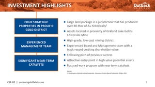 INVESTMENT HIGHLIGHTS
● Large land package in a jurisdiction that has produced
over 80 Moz of Au historically1
● Assets located in proximity of Kirkland Lake Gold’s
Fosterville Mine
● High-grade, low-cost mining district
● Experienced Board and Management team with a
track record creating shareholder value
● Following path of previous success
● Attractive entry point in high value potential assets
● Focused work program with near term catalysts
CSE:OZ | outbackgoldfields.com 3
FOUR STRATEGIC
PROPERTIES IN PROLIFIC
GOLD DISTRICT
EXPERIENCED
MANAGEMENT TEAM
SIGNIFICANT NEAR-TERM
CATALYSTS
Sources:
1. Combination of alluvial and reef production, Geoscience Victoria Special Publication, Phillips, 2010.
 