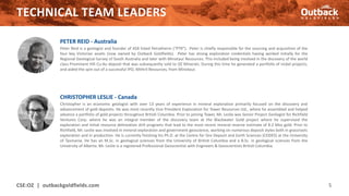 TECHNICAL TEAM LEADERS
CSE:OZ | outbackgoldfields.com 5
CHRISTOPHER LESLIE - Canada
Christopher is an economic geologist with over 13 years of experience in mineral exploration primarily focused on the discovery and
advancement of gold deposits. He was most recently Vice President Exploration for Tower Resources Ltd., where he assembled and helped
advance a portfolio of gold projects throughout British Columbia. Prior to joining Tower, Mr. Leslie was Senior Project Geologist for Richfield
Ventures Corp. where he was an integral member of the discovery team at the Blackwater Gold project where he supervised the
exploration and initial resource delineation drill programs that lead to the most recent mineral reserve estimate of 8.2 Moz gold. Prior to
Richfield, Mr. Leslie was involved in mineral exploration and government geoscience, working on numerous deposit styles both in grassroots
exploration and in production. He is currently finishing his Ph.D. at the Centre for Ore Deposit and Earth Sciences (CODES) at the University
of Tasmania. He has an M.Sc. in geological sciences from the University of British Columbia and a B.Sc. in geological sciences from the
University of Alberta. Mr. Leslie is a registered Professional Geoscientist with Engineers & Geoscientists British Columbia.
PETER REID - Australia
Peter Reid is a geologist and founder of ASX listed Petratherm (“PTR”). Peter is chiefly responsible for the sourcing and acquisition of the
four key Victorian assets (now owned by Outback Goldfields). Peter has strong exploration credentials having worked initially for the
Regional Geological Survey of South Australia and later with Minotaur Resources. This included being involved in the discovery of the world
class Prominent Hill Cu-Au deposit that was subsequently sold to OZ Minerals. During this time he generated a portfolio of nickel projects,
and aided the spin out of a successful IPO, Mithril Resources, from Minotaur.
 