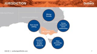 JURISDICTION
CSE:OZ | outbackgoldfields.com 7
Mining
friendly
Strong
traditional
owner
relationships
Clear
permitting
system
Access to
workers
despite
COVID-19
Year-round
drilling
 