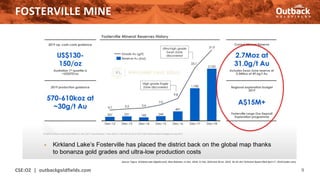 FOSTERVILLE MINE
CSE:OZ | outbackgoldfields.com 9
Source: Figure Kirkland Lake (klgold.com); New Releases 11 Dec. 2018, 21 Feb. 2019 and 30 Jul. 2019; NI-43-101 Technical Report filed April 1st, 2019 (sedar.com)
 