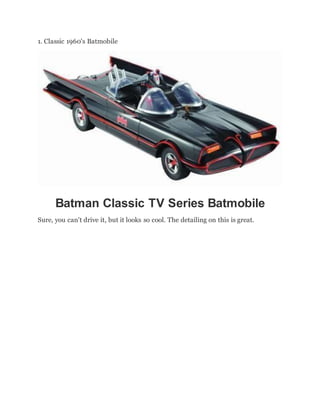 1. Classic 1960's Batmobile
Batman Classic TV Series Batmobile
Sure, you can't drive it, but it looks so cool. The detailing on this is great.
 