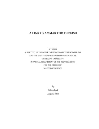 A LINK GRAMMAR FOR TURKISH
A THESIS
SUBMITTED TO THE DEPARTMENT OF COMPUTER ENGINEERING
AND THE INSTITUTE OF ENGINEERING AND SCIENCES
OF BILKENT UNIVERSITY
IN PARTIAL FULLFILMENT OF THE REQUIREMENTS
FOR THE DEGREE OF
MASTER OF SCIENCE
By
Özlem stek
August, 2006
 