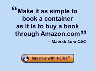 “Make it as simple to
   book a container
 as it is to buy a book
through Amazon.com
                   – Maersk Line CEO
                                                             ”

        Source: http://epn.dk/brancher/transport/skib/article2069838.ece
 