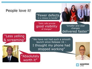 People love it!
                      “Fewer defects
                       in a release to handle”

                       “Daily calls provide
                      good visibility              “Smaller and clear
                           of changes”                 changes
                                                 delivered faster”
“Less yelling
& screaming”       “We have not had such a smooth
                      launch since Release 16 –
                   I thought my phone had
                       stopped working”

          “Absolutely
           worth it”
 
