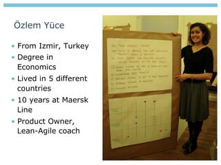 Özlem Yüce

•  From Izmir, Turkey
•  Degree in
   Economics
•  Lived in 5 different
   countries
•  10 years at Maersk
   Line
•  Product Owner,
   Lean-Agile coach
 