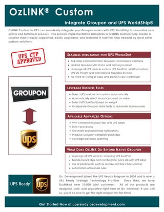 OzLINK®
Oz Development joined the UPS Ready Program in 2004 and is now a
UPS Ready Strategic Technology Provider. Since then, we have
OzLINKed over 10,000 joint customers. All of our products are
designed, built, and supported right here at Oz; therefore, if you call
us, you’ll be sure to get the right answer the first time!
Get Started Now at upsready.ozdevelopment.com
AVAILABLE ADVANCED OPTIONS
 Print combination pack slips and UPS labels
 Batch processing
 Generate branded email notifications
 Produce Groupon compliant pack slips
 Leverage bar code scanning
SEAMLESS INTEGRATION WITH UPS WORLDSHIP
 Pull order information from Groupon’s Commerce Interface
 Update Groupon with status and tracking number
 Leverage all UPS services such as UPS SurePost, Mail Innovations,
UPS LTL Freight and International Paperless Invoice
 No more re-typing or copy-and-paste in your warehouse
LEVERAGE BUSINESS RULES
 Select UPS services and options automatically
 Automatically select insurance based on value
 Select UPS SurePost based on weight
 Incorporate Groupon data fields to automate business rules
OzLINK Custom for UPS can seamlessly integrate your Groupon orders with UPS WorldShip to streamline your
end to end fulfillment process. The proven implementation standards of OzLINK Custom help create a
solution that is easily supported, easily upgraded, and installed in half the time needed by most other
custom solutions.
WHAT DOES OZLINK DO BEYOND NATIVE GROUPON
 Leverage all UPS services, including UPS SurePost
 Branded pack slips and combination pack slip with UPS label
 Use of peripherals, such as a scale and bar code scanner
 Automation of business rules
Integrate Groupon and UPS WorldShip®
Custom
 