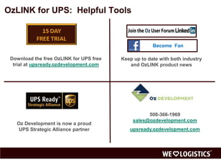 OzLINK for UPS: Helpful Tools




   Download the free OzLink for    Keep up to date with both industry
         UPS free trial               and OzLINK product news




                                             508-366-1969
                                       sales@ozdevelopment.com
  Oz Development is now a proud
  UPS Strategic Alliance partner    www.ozdevelopment.com/upsready
 