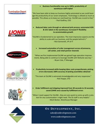    Business functionality rose up to 100%; productivity of
                             warehouse staff tripled

“We have been able to keep our business highly automated so we could lever-
age the productivity of our seven employees. Technology is utilized as much as
possible. This allows us to keep our overhead low. OzLINK was crucial to that.”
                               - Paul Godfrey, CEO


     Reduced labor costs through an advanced pick process; automated ASN
             & UCC labels in the warehouse; increased IT flexibility
                           to accommodate growth

“OzLINK is fundamental to our operation. The most impressive aspects are the
         ability to scale with our business, and the people behind it.”
                            - Rick Gemereth, VP of IT


          Increased automation of order management across eCommerce,
                      call center, and retail partner channels

     “When we first implemented OzLINK we gained huge operation improve-
     ments. Being able to continue to leverage OzLINK with NetSuite was key.”
                             - Bryan Cole, IT Manager



      Productivity increased while keeping labor costs proportionate; picking
          errors decreased; 100% accuracy of picking assemblies obtained

     “The team at OzLINK is extremely knowledgeable and very responsive.”
                               - Rick Hoppe, CFO



     Order fulfillment and shipping improved from 30 seconds to 10 seconds;
                    saved $344K once caused by fulfillment errors

“When I need support for OzLINK...they are very quick to come up with a solu-
   tion for any customization I might need. The Oz staff is very helpful.”
                    - Mark Becker, Warehouse Manager



                   O Z D E V E LO P M E NT , I N C .
                         sales@ozdevelopment.com
                          www.ozdevelopment.com
 