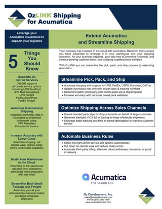 OzLINK Shipping
for Acumatica
Leverage your
Acumatica investment to
support your logistics
Supports All
Carrier Services
OzLINK supports
all carrier service options
including UPS SurePost,
UPS Mail Innovations,
UPS Freight
FedEx SmartPost,
FedEx Freight
Things
You
Should
Know
Automate International
Shipping
Integrate commodity data in
Acumatica to streamline
shipments using
UPS Paperless
Commercial Invoice
Increase Accuracy with
Lower Costs
Automate shipping, cut
clerical work, reduce costly
errors, and enable scalability
Scale Your Warehouse
in the Cloud
Extending to the warehouse
will allow your operations
team to be more productive
with less effort
Streamline Both Small
Package and Freight
Automate your all your
eCommerce consumer orders
and large wholesale
shipments
Extend Acumatica
and Streamline Shipping
Your company has invested in the cloud with Acumatica. Based on that success
you have expanded to leverage it in your warehouse and your shipping
operation. As your business expands, your add new eCommerce channels, and
serve a growing customer base, your shipping is getting more complex.
With OzLINK you can streamline the pick, pack, and ship process by extending
Acumatica.
 Automate shipping with support for UPS, FedEx, USPS, Purolator, OnTrac
 Update Acumatica real time with actual costs & tracking numbers
 Streamline batch processing with combo pack slip & shipping label
 Increase accuracy with bar code based pack validation
Streamline Pick, Pack, and Ship
 Create branded pack slips for drop shipments on behalf of large customers
 Generate standard VICS Bill of Lading for large wholesale shipments
 Leverage batch tracking and time in transit optimization to improve customer
service
Optimize Shipping Across Sales Channels
 Select the right carrier service and options automatically
 Cut down on clerical work and reduce costly errors
 Automate third party billing, alternate return addresses, insurance, or proof
of delivery
Automate Business Rules
Oz Development, Inc.
sales@ozdevelopment.com
Phone:(508) 366-1969
www.ozdevelopment.com
 