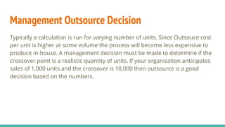 Management Outsource Decision
Typically a calculation is run for varying number of units. Since Outsouce cost
per unit is higher at some volume the process will become less expensive to
produce in-house. A management decision must be made to determine if the
crossover point is a realistic quantity of units. If your organization anticipates
sales of 1,000 units and the crossover is 10,000 then outsource is a good
decision based on the numbers.
 