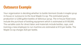 Outsource Example
Your organization is deciding whether to bottle Vermont Grade A maple syrup
in-house or outsource to the local Maple Co-op. The estimated yearly
production is 5,000 gallon bottles of delicious syrup. The in-house fixed costs
include the purchase of bottling equipment which is estimated at $100,000.
The variable costs for direct labor and materials include bottles, caps, and
training a new employee to run machine are estimated at $10 per bottle. The
Maple Co-op charges $20 per bottle.
 